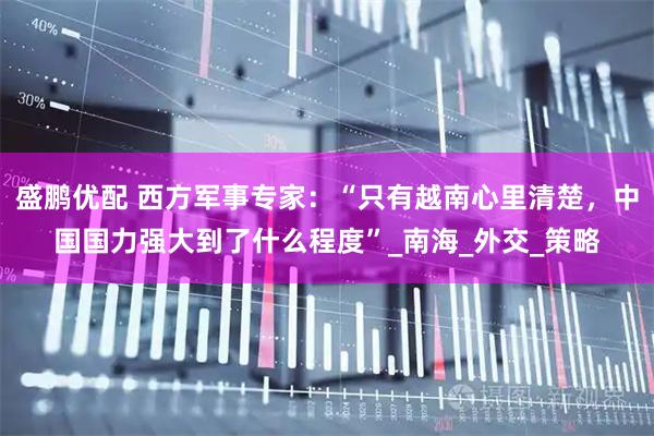 盛鹏优配 西方军事专家:“只有越南心里清楚,中国国力强大到了什么程度”_南海_外交_策略