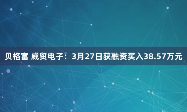 贝格富 威贸电子:3月27日获融资买入38.57万元