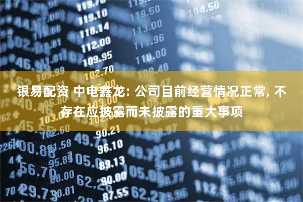 银易配资 中电鑫龙: 公司目前经营情况正常, 不存在应披露而未披露的重大事项