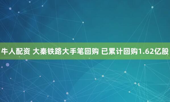 牛人配资 大秦铁路大手笔回购 已累计回购1.62亿股