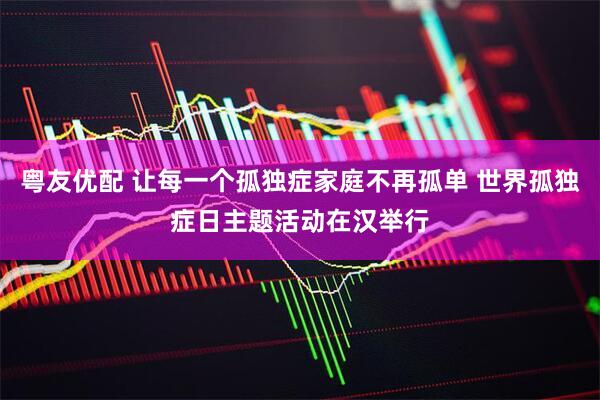 粤友优配 让每一个孤独症家庭不再孤单 世界孤独症日主题活动在汉举行