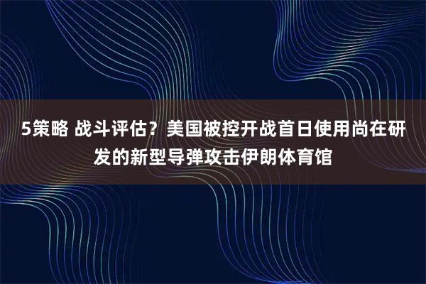 5策略 战斗评估?美国被控开战首日使用尚在研发的新型导弹攻击伊朗体育馆