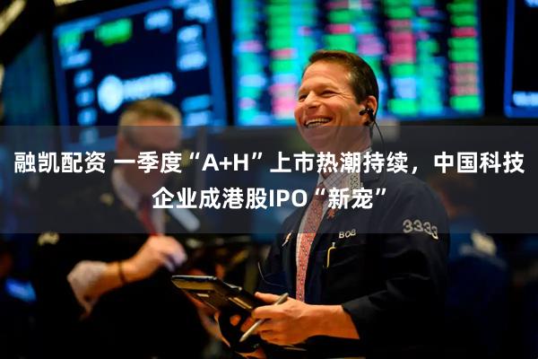 融凯配资 一季度“A+H”上市热潮持续,中国科技企业成港股IPO“新宠”