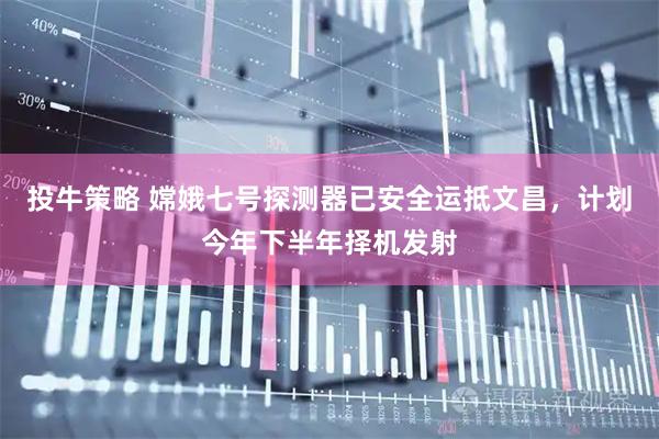 投牛策略 嫦娥七号探测器已安全运抵文昌,计划今年下半年择机发射