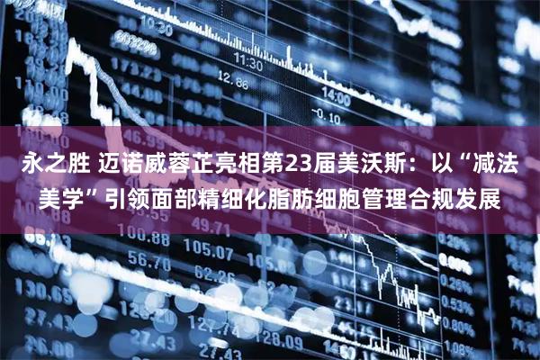 永之胜 迈诺威蓉芷亮相第23届美沃斯：以“减法美学”引领面部精细化脂肪细胞管理合规发展