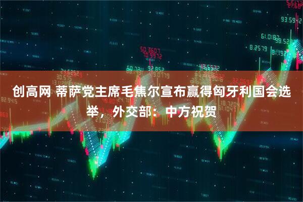 创高网 蒂萨党主席毛焦尔宣布赢得匈牙利国会选举，外交部：中方祝贺