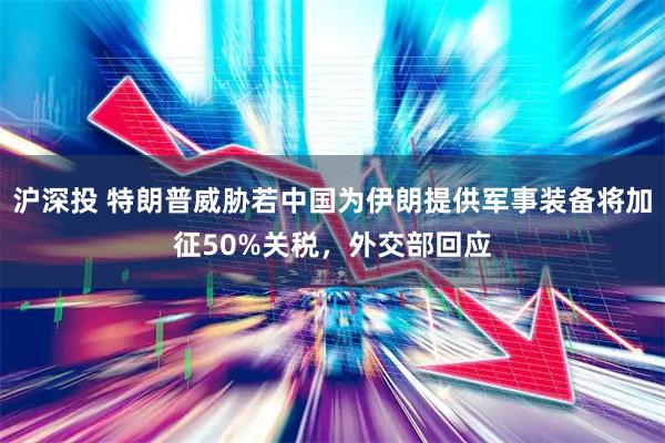 沪深投 特朗普威胁若中国为伊朗提供军事装备将加征50%关税，外交部回应